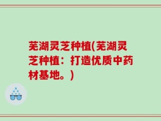 芜湖灵芝种植(芜湖灵芝种植：打造优质中药材基地。)