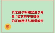 灵芝孢子粉破壁用法用量 (灵芝孢子粉破壁的正确用法与用量解析