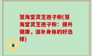 慧海堂灵芝孢子粉(慧海堂灵芝孢子粉：提升健康，滋补身体的好选择)