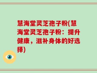 慧海堂灵芝孢子粉(慧海堂灵芝孢子粉：提升健康，滋补身体的好选择)