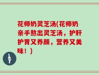 花师奶灵芝汤(花师奶亲手熬出灵芝汤，护肝护胃又养颜，营养又美味！)