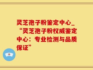 灵芝孢子粉鉴定中心_“灵芝孢子粉权威鉴定中心：专业检测与品质保证”