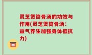 灵芝煲筒骨汤的功效与作用(灵芝煲筒骨汤：益气养生加强身体抵抗力)