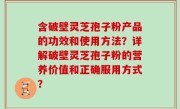含破壁灵芝孢子粉产品的功效和使用方法？详解破壁灵芝孢子粉的营养价值和正确服用方式？