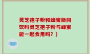 灵芝孢子粉和蜂蜜能同饮吗灵芝孢子粉与蜂蜜能一起食用吗？)