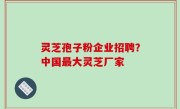 灵芝孢子粉企业招聘？中国最大灵芝厂家