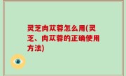 灵芝肉苁蓉怎么用(灵芝、肉苁蓉的正确使用方法)
