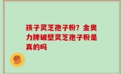 孩子灵芝孢子粉？金奥力牌破壁灵芝孢子粉是真的吗