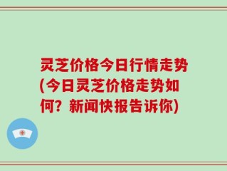 灵芝价格今日行情走势(今日灵芝价格走势如何？新闻快报告诉你)