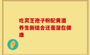 吃灵芝孢子粉配黄酒 养生新组合还是潜在健康