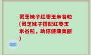 灵芝妹子红枣玉米谷粒(灵芝妹子搭配红枣玉米谷粒，助你健康美丽)