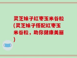 灵芝妹子红枣玉米谷粒(灵芝妹子搭配红枣玉米谷粒，助你健康美丽)