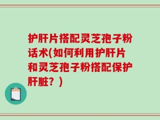 护肝片搭配灵芝孢子粉话术(如何利用护肝片和灵芝孢子粉搭配保护肝脏？)