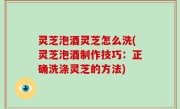 灵芝泡酒灵芝怎么洗(灵芝泡酒制作技巧：正确洗涤灵芝的方法)