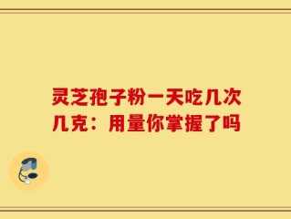 灵芝孢子粉一天吃几次几克：用量你掌握了吗