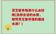 灵芝蟹养殖用什么水好呢(选择合适的水质，探究灵芝蟹养殖的最佳水源？)