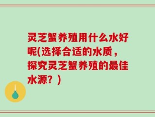 灵芝蟹养殖用什么水好呢(选择合适的水质，探究灵芝蟹养殖的最佳水源？)