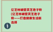 亿芝林破壁灵芝孢子粉(亿芝林破壁灵芝孢子粉——打造健康生活新选择
