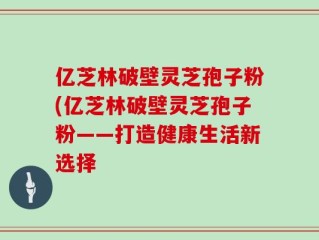 亿芝林破壁灵芝孢子粉(亿芝林破壁灵芝孢子粉——打造健康生活新选择