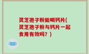 灵芝孢子粉能喝钙片(灵芝孢子粉与钙片一起食用有效吗？)