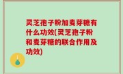 灵芝孢子粉加麦芽糖有什么功效(灵芝孢子粉和麦芽糖的联合作用及功效)