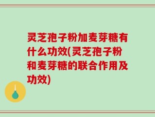 灵芝孢子粉加麦芽糖有什么功效(灵芝孢子粉和麦芽糖的联合作用及功效)