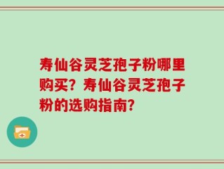 寿仙谷灵芝孢子粉哪里购买？寿仙谷灵芝孢子粉的选购指南？