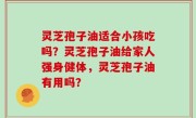 灵芝孢子油适合小孩吃吗？灵芝孢子油给家人强身健体，灵芝孢子油有用吗？