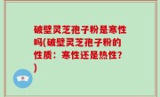 破壁灵芝孢子粉是寒性吗(破壁灵芝孢子粉的性质：寒性还是热性？)