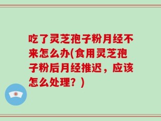 吃了灵芝孢子粉月经不来怎么办(食用灵芝孢子粉后月经推迟，应该怎么处理？)