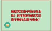 破壁灵芝孢子粉的安全性？科学解析破壁灵芝孢子粉的食用与安全？