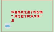 珍有品灵芝孢子粉价格？灵芝孢子粉多少钱一盒