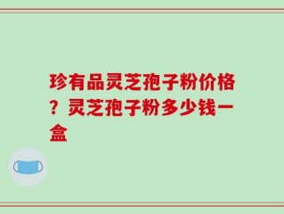 珍有品灵芝孢子粉价格？灵芝孢子粉多少钱一盒