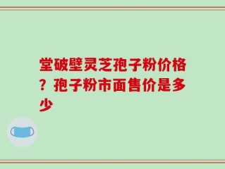 堂破壁灵芝孢子粉价格？孢子粉市面售价是多少