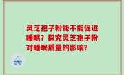 灵芝孢子粉能不能促进睡眠？探究灵芝孢子粉对睡眠质量的影响？