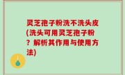 灵芝孢子粉洗不洗头皮(洗头可用灵芝孢子粉？解析其作用与使用方法)