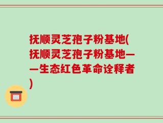 抚顺灵芝孢子粉基地(抚顺灵芝孢子粉基地——生态红色革命诠释者)