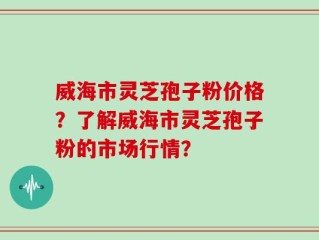 威海市灵芝孢子粉价格？了解威海市灵芝孢子粉的市场行情？