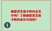 破壁灵芝孢子粉内含芝宁吗？了解破壁灵芝孢子粉的成分与功效？