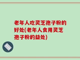 老年人吃灵芝孢子粉的好处(老年人食用灵芝孢子粉的益处)