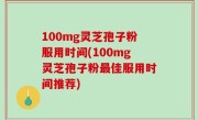 100mg灵芝孢子粉服用时间(100mg灵芝孢子粉最佳服用时间推荐)