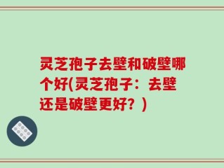 灵芝孢子去壁和破壁哪个好(灵芝孢子：去壁还是破壁更好？)