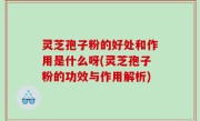 灵芝孢子粉的好处和作用是什么呀(灵芝孢子粉的功效与作用解析)