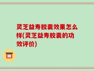 灵芝益寿胶囊效果怎么样(灵芝益寿胶囊的功效评价)