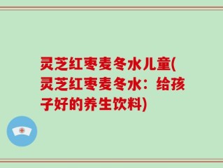 灵芝红枣麦冬水儿童(灵芝红枣麦冬水：给孩子好的养生饮料)