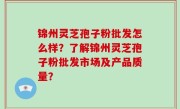 锦州灵芝孢子粉批发怎么样？了解锦州灵芝孢子粉批发市场及产品质量？