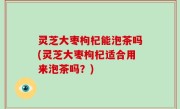 灵芝大枣枸杞能泡茶吗(灵芝大枣枸杞适合用来泡茶吗？)