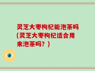 灵芝大枣枸杞能泡茶吗(灵芝大枣枸杞适合用来泡茶吗？)