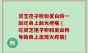 灵芝孢子粉和蛋白粉一起吃身上起大疙瘩 (吃灵芝孢子粉和蛋白粉导致身上出现大疙瘩)
