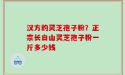 汉方的灵芝孢子粉？正宗长白山灵芝孢子粉一斤多少钱